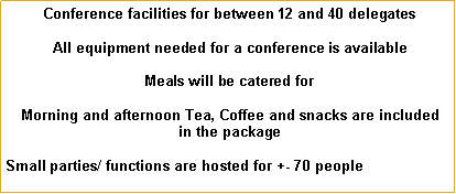 Text Box:  Conference facilities for between 12 and 40 delegates All equipment needed for a conference is available Meals will be catered for Morning and afternoon Tea, Coffee and snacks are included in the packageSmall parties/ functions are hosted for +- 70 people             