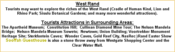 Text Box: West Rand
Tourists may want to explore the riches of the West Rand (Cradle of Human Kind, Lion and Rhino Park; Sisulu Botanical Gardens; and many more wonderful attractions).Tourists Attractions in Surrounding Areas:   The Apartheid Museum;  Constitution Hill;  Cullinan Diamond Mine Tour; The Nelson Mandela Bridge;  Nelson Mandela Museum Soweto;  Newtown; Union Building; Voortrekker Monument Heritage Site; Sterkfontein Caves;  Wonder Caves, Gold Reef City, NasRec )Rand Easter ShowSooffah Guesthouse is also a stone throw away from Westgate Shopping Center and the Clear Water Mall. 