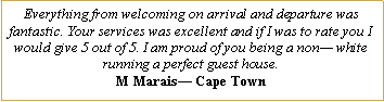Text Box: Everything from welcoming on arrival and departure was fantastic. Your services was excellent and if I was to rate you I would give 5 out of 5. I am proud of you being a non— white running a perfect guest house.M Marais— Cape Town