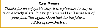 Text Box: Dear FatimaThanks for an enjoyable stay. It is a pleasure to stay in such a lovely place. It is very clean and I will make use of your facilities again. Good luck for the future.J.P.Kruger—Durban