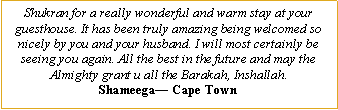 Text Box: Shukran for a really wonderful and warm stay at your guesthouse. It has been truly amazing being welcomed so nicely by you and your husband. I will most certainly be seeing you again. All the best in the future and may the Almighty grant u all the Barakah, Inshallah.Shameega— Cape Town
