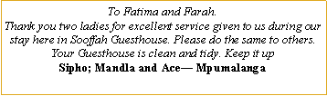 Text Box: To Fatima and Farah.  Thank you two ladies for excellent service given to us during our stay here in Sooffah Guesthouse. Please do the same to others. Your Guesthouse is clean and tidy. Keep it upSipho; Mandla and Ace— Mpumalanga
